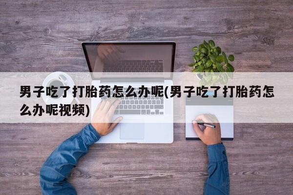 药流药如何购买男子吃了打胎药怎么办呢(男子吃了打胎药怎么办呢视频)