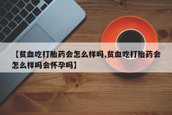 药流药如何购买【贫血吃打胎药会怎么样吗,贫血吃打胎药会怎么样吗会怀孕吗】