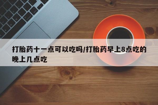 药流药如何购买打胎药十一点可以吃吗/打胎药早上8点吃的晚上几点吃