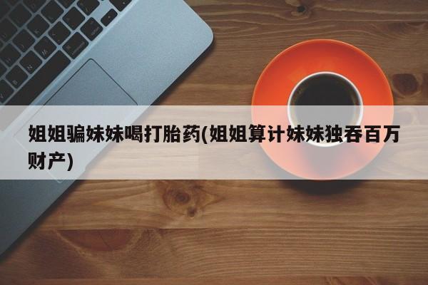 药流药如何购买姐姐骗妹妹喝打胎药(姐姐算计妹妹独吞百万财产)