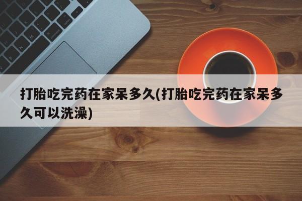 药流药如何购买打胎吃完药在家呆多久(打胎吃完药在家呆多久可以洗澡)