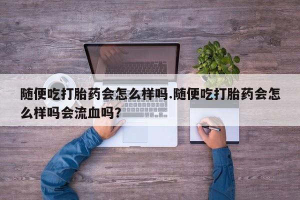 药流药如何购买随便吃打胎药会怎么样吗.随便吃打胎药会怎么样吗会流血吗?