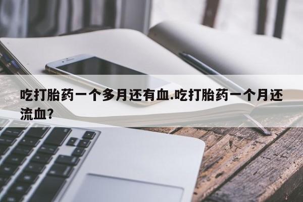 药流药如何购买吃打胎药一个多月还有血.吃打胎药一个月还流血？