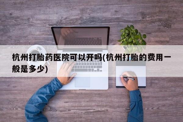 药流药如何购买杭州打胎药医院可以开吗(杭州打胎的费用一般是多少)